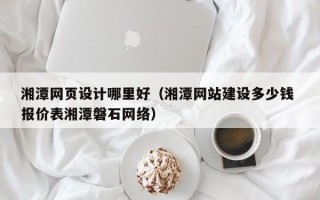 菏泽湘潭网页设计哪里好（湘潭网站建设多少钱 报价表湘潭磐石网络）