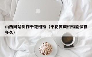 菏泽山西网站制作干花相框（干花做成相框能保存多久）